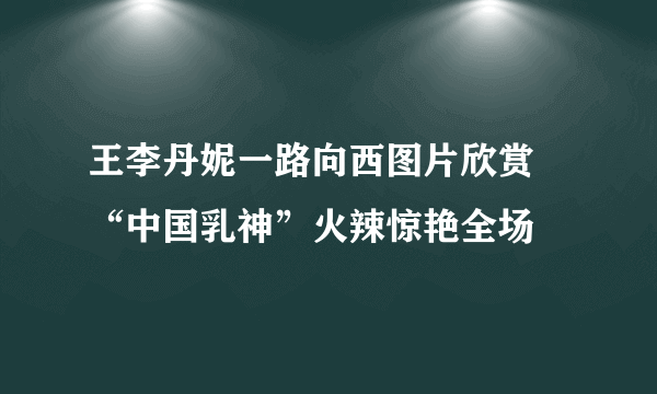 王李丹妮一路向西图片欣赏 “中国乳神”火辣惊艳全场