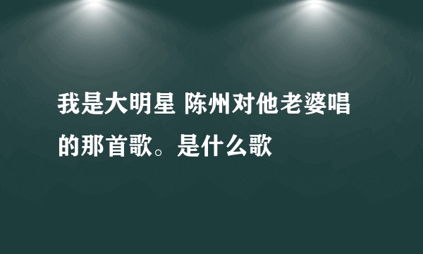 我是大明星 陈州对他老婆唱的那首歌。是什么歌