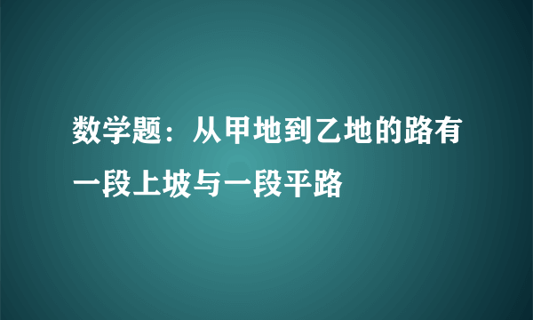 数学题：从甲地到乙地的路有一段上坡与一段平路