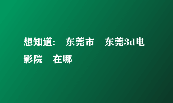 想知道: 东莞市 东莞3d电影院 在哪