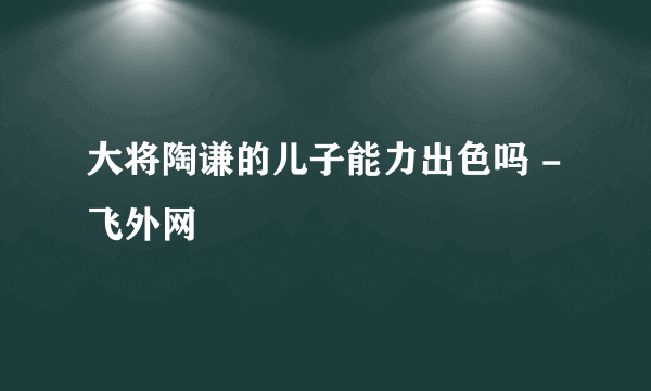 大将陶谦的儿子能力出色吗 - 飞外网