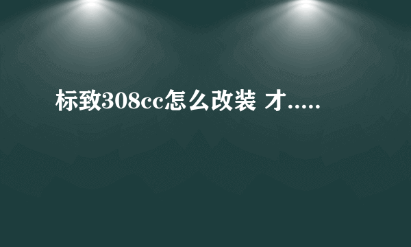 标致308cc怎么改装 才.....