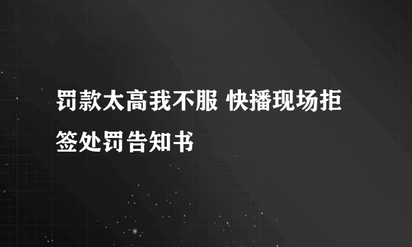 罚款太高我不服 快播现场拒签处罚告知书