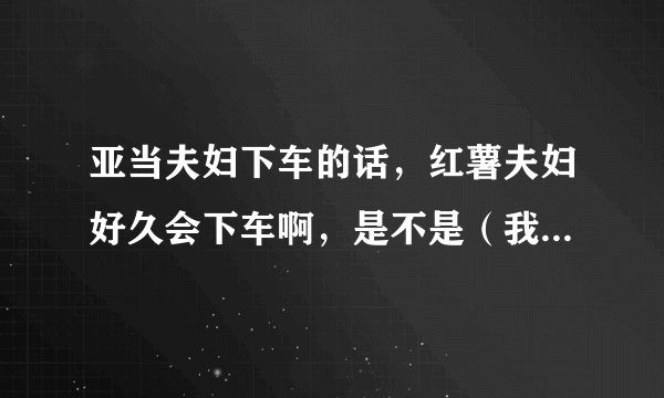 亚当夫妇下车的话，红薯夫妇好久会下车啊，是不是（我结夫妇）只要满一年就会下车啊，红薯还有多久到一年