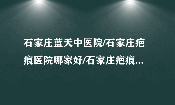 石家庄蓝天中医院/石家庄疤痕医院哪家好/石家庄疤痕医院排名-疤痕疙瘩形成的原因