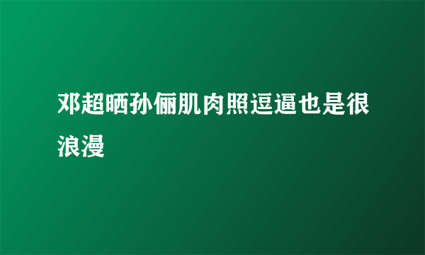 邓超晒孙俪肌肉照逗逼也是很浪漫