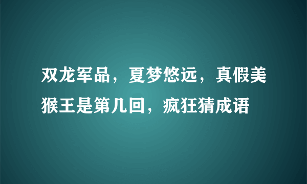 双龙军品，夏梦悠远，真假美猴王是第几回，疯狂猜成语