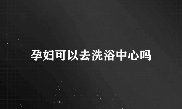 孕妇可以去洗浴中心吗