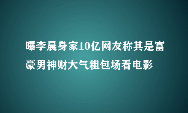 曝李晨身家10亿网友称其是富豪男神财大气粗包场看电影