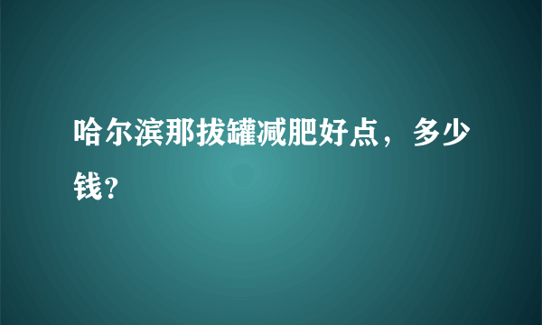 哈尔滨那拔罐减肥好点，多少钱？