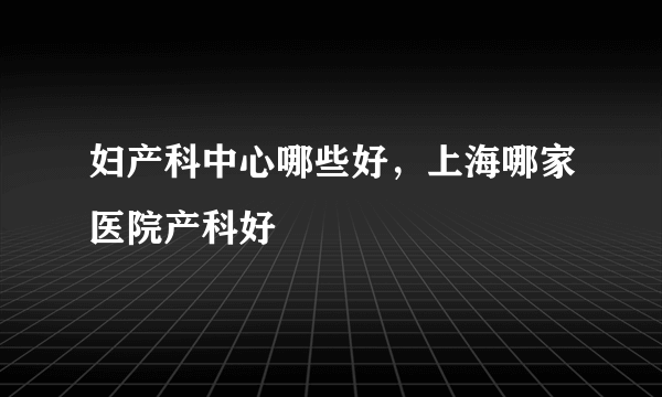 妇产科中心哪些好，上海哪家医院产科好