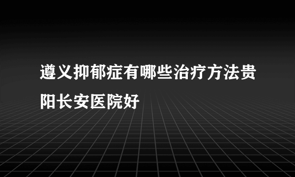 遵义抑郁症有哪些治疗方法贵阳长安医院好