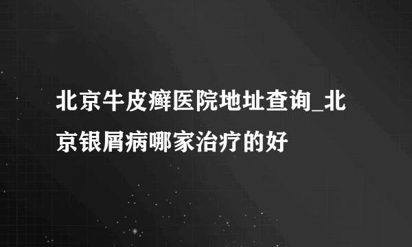 北京牛皮癣医院地址查询_北京银屑病哪家治疗的好