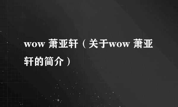 wow 萧亚轩（关于wow 萧亚轩的简介）