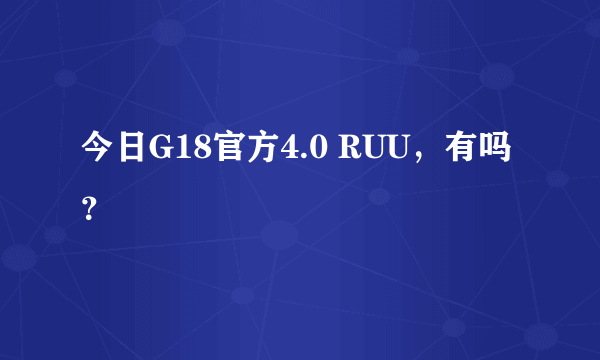 今日G18官方4.0 RUU，有吗？