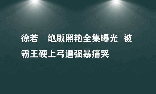 徐若瑄绝版照艳全集曝光  被霸王硬上弓遭强暴痛哭