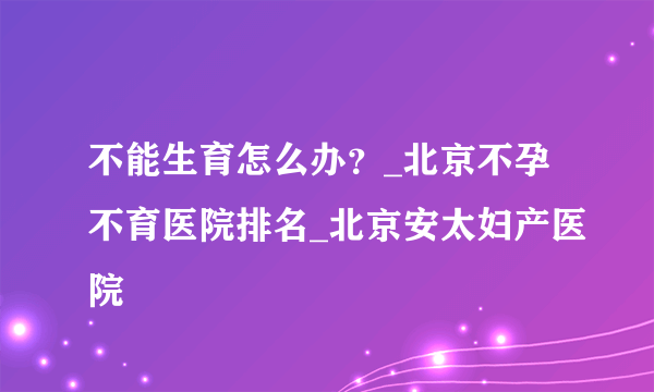 不能生育怎么办？_北京不孕不育医院排名_北京安太妇产医院