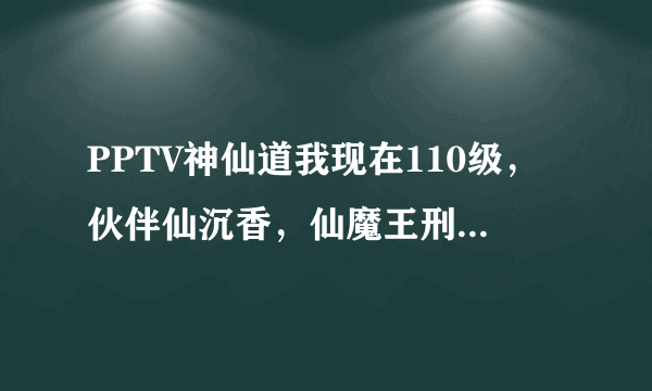 PPTV神仙道我现在110级，伙伴仙沉香，仙魔王刑天，仙杨戬，孟婆，仙万妖皇，声望马上40万，我该换什么