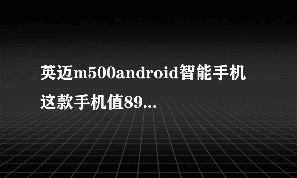 英迈m500android智能手机 这款手机值899块钱吗 我一时冲动就买了 感觉玩个游戏都蛮卡的 有了解的讲一讲