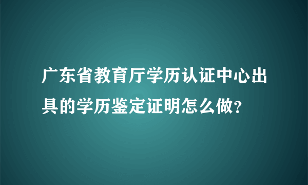 广东省教育厅学历认证中心出具的学历鉴定证明怎么做？