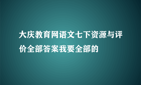 大庆教育网语文七下资源与评价全部答案我要全部的