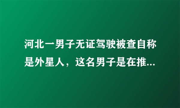 河北一男子无证驾驶被查自称是外星人，这名男子是在推卸责任吗？