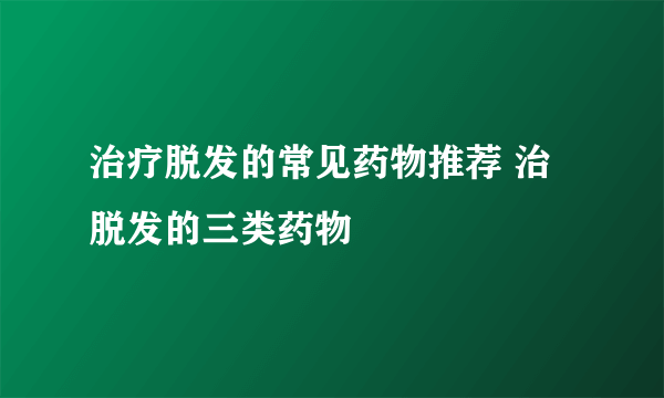 治疗脱发的常见药物推荐 治脱发的三类药物