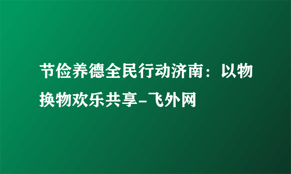 节俭养德全民行动济南：以物换物欢乐共享-飞外网