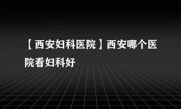 【西安妇科医院】西安哪个医院看妇科好