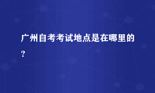 广州自考考试地点是在哪里的？