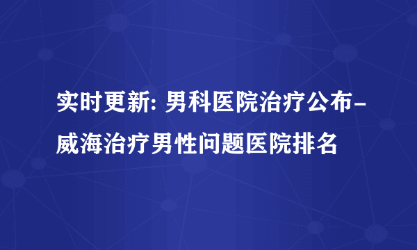 实时更新: 男科医院治疗公布-威海治疗男性问题医院排名