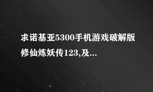 求诺基亚5300手机游戏破解版修仙炼妖传123,及可以捉宠物的其他游戏破解版，如宠物王国6等等。