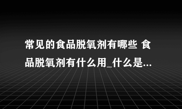 常见的食品脱氧剂有哪些 食品脱氧剂有什么用_什么是脱氧剂_脱氧剂的分类_脱氧剂的作用