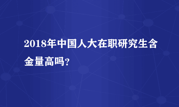 2018年中国人大在职研究生含金量高吗？