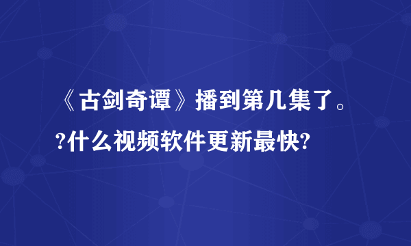 《古剑奇谭》播到第几集了。?什么视频软件更新最快?