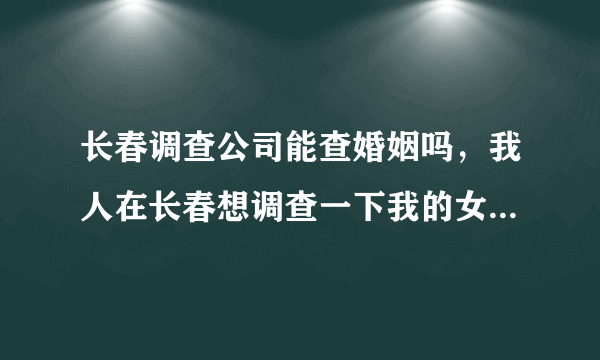 长春调查公司能查婚姻吗，我人在长春想调查一下我的女朋友有没结婚，