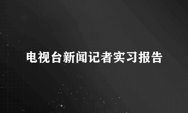 电视台新闻记者实习报告