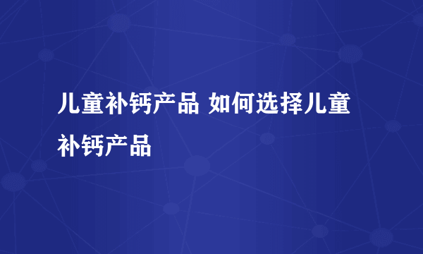 儿童补钙产品 如何选择儿童补钙产品