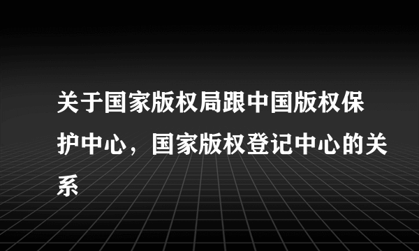 关于国家版权局跟中国版权保护中心，国家版权登记中心的关系