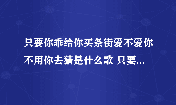 只要你乖给你买条街爱不爱你不用你去猜是什么歌 只要你乖给你买条街爱不爱歌词原文