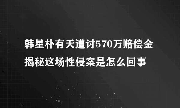 韩星朴有天遭讨570万赔偿金 揭秘这场性侵案是怎么回事