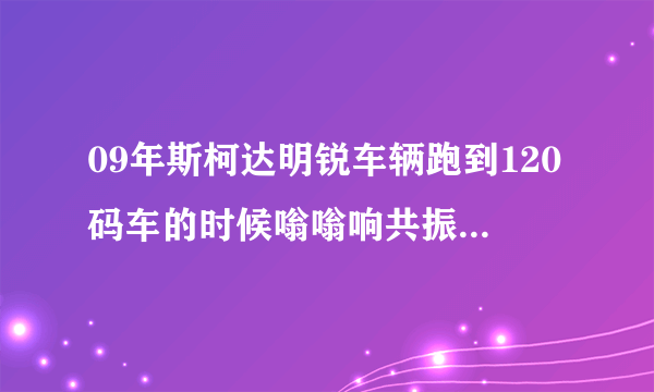 09年斯柯达明锐车辆跑到120码车的时候嗡嗡响共振是什么原因斯柯达论坛？