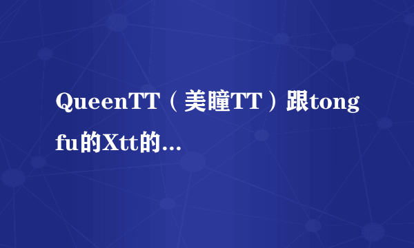 QueenTT（美瞳TT）跟tongfu的Xtt的什么关系呀？