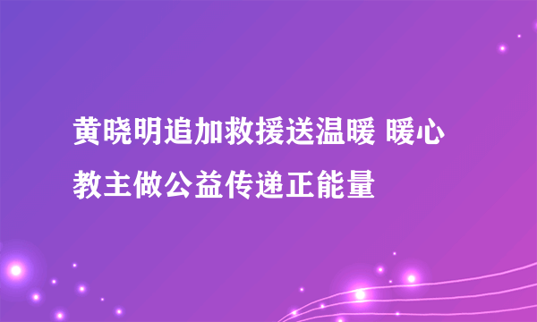 黄晓明追加救援送温暖 暖心教主做公益传递正能量