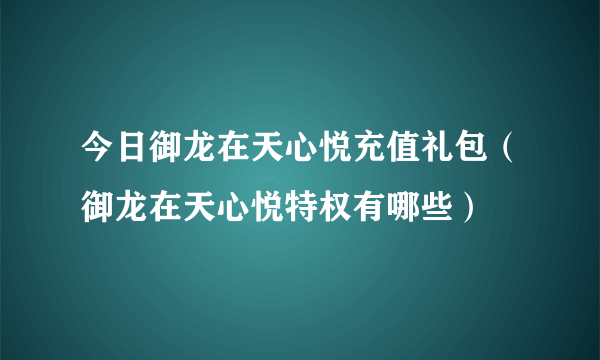 今日御龙在天心悦充值礼包（御龙在天心悦特权有哪些）