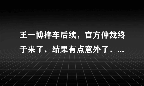 王一博摔车后续，官方仲裁终于来了，结果有点意外了，为什么？