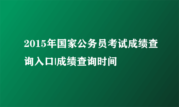 2015年国家公务员考试成绩查询入口|成绩查询时间