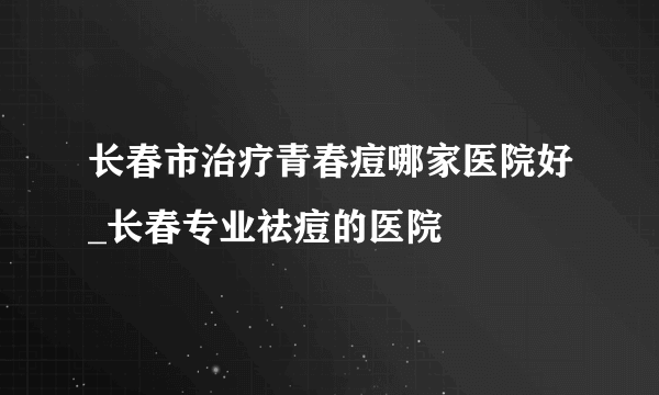 长春市治疗青春痘哪家医院好_长春专业祛痘的医院