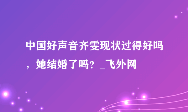 中国好声音齐雯现状过得好吗，她结婚了吗？_飞外网