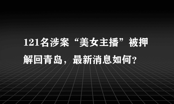 121名涉案“美女主播”被押解回青岛，最新消息如何？